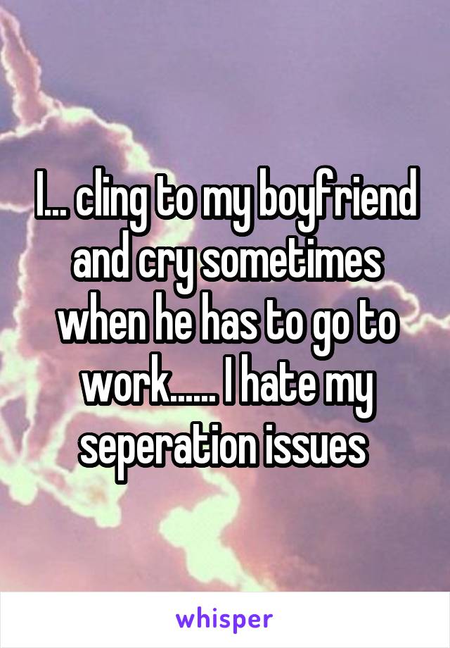I... cling to my boyfriend and cry sometimes when he has to go to work...... I hate my seperation issues 