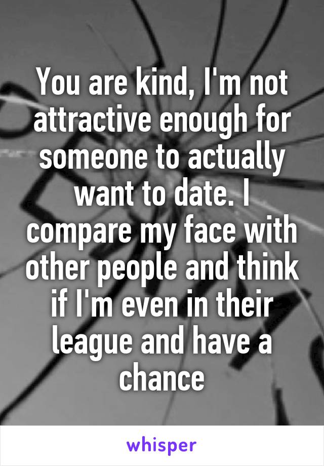 You are kind, I'm not attractive enough for someone to actually want to date. I compare my face with other people and think if I'm even in their league and have a chance