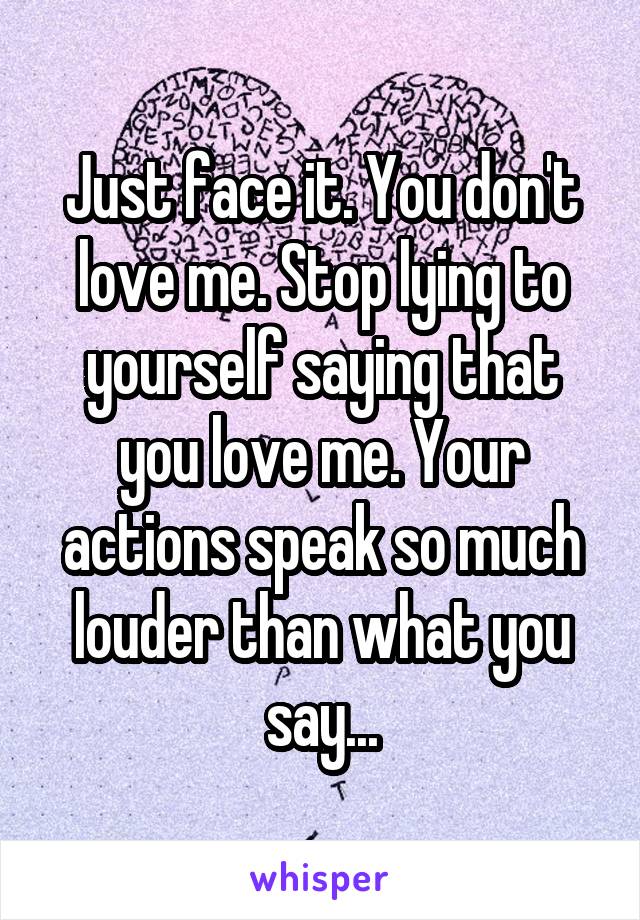 Just face it. You don't love me. Stop lying to yourself saying that you love me. Your actions speak so much louder than what you say...