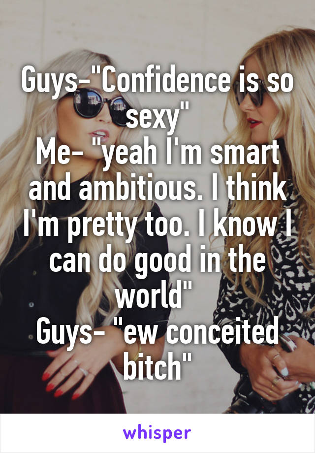 Guys-"Confidence is so sexy"
Me- "yeah I'm smart and ambitious. I think I'm pretty too. I know I can do good in the world" 
Guys- "ew conceited bitch"