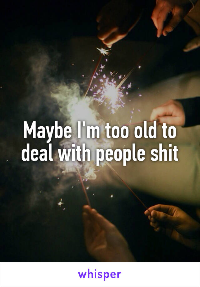Maybe I'm too old to deal with people shit