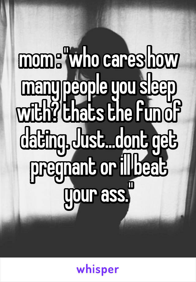 mom : "who cares how many people you sleep with? thats the fun of dating. Just...dont get pregnant or ill beat your ass."
