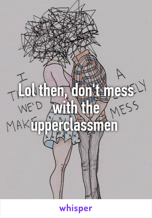 Lol then, don't mess with the upperclassmen 