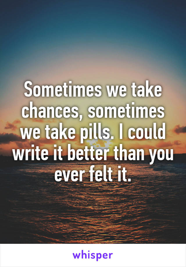 Sometimes we take chances, sometimes we take pills. I could write it better than you ever felt it.