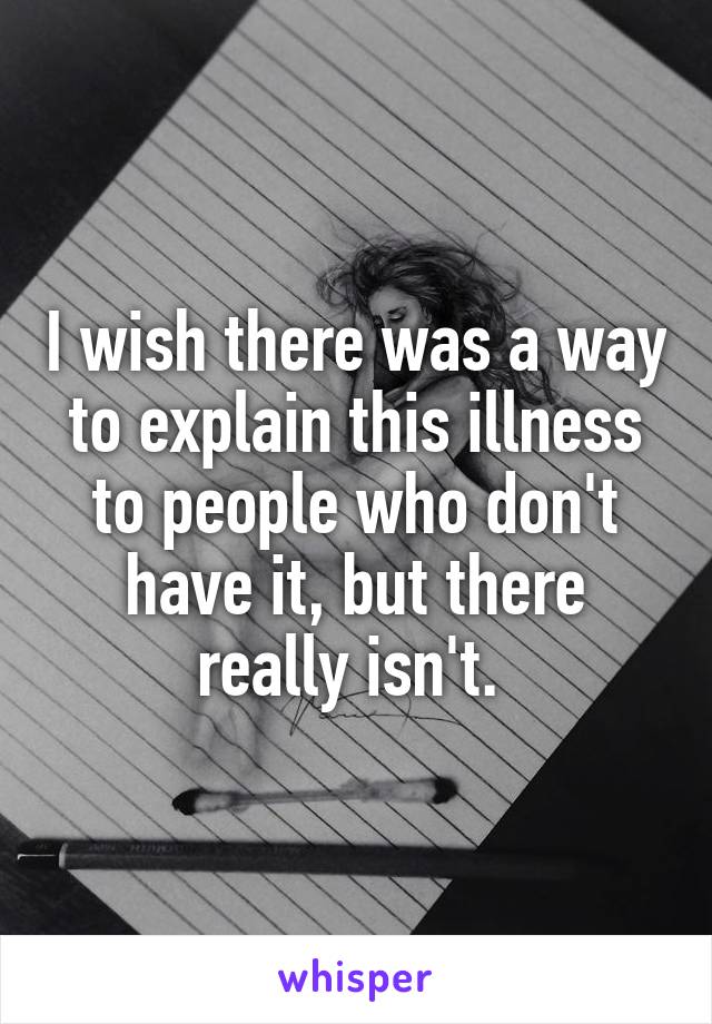 I wish there was a way to explain this illness to people who don't have it, but there really isn't. 