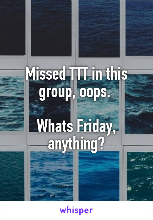 Missed TTT in this group, oops. 

Whats Friday, anything?