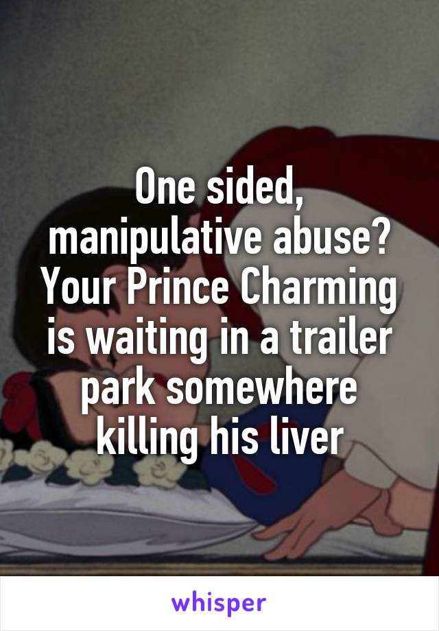 One sided, manipulative abuse? Your Prince Charming is waiting in a trailer park somewhere killing his liver