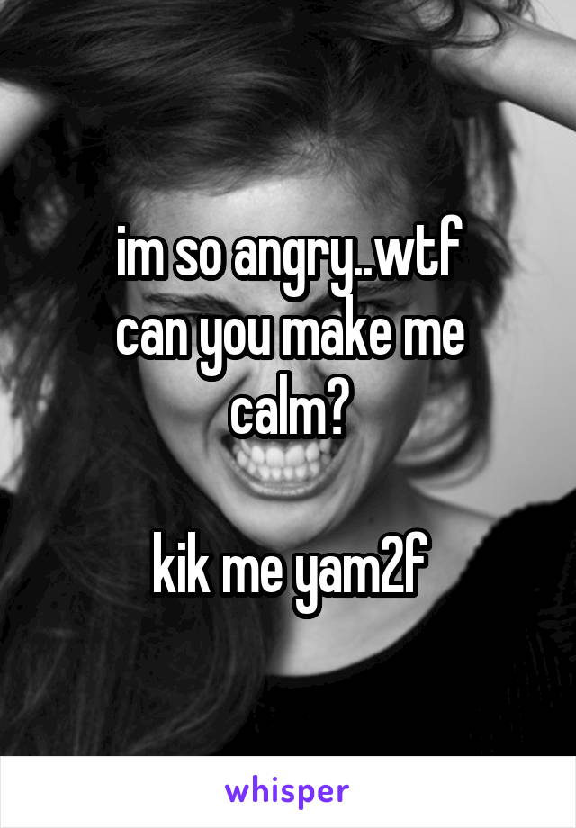 im so angry..wtf
can you make me calm?

kik me yam2f