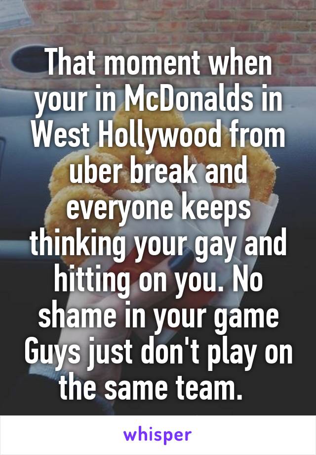 That moment when your in McDonalds in West Hollywood from uber break and everyone keeps thinking your gay and hitting on you. No shame in your game Guys just don't play on the same team.  