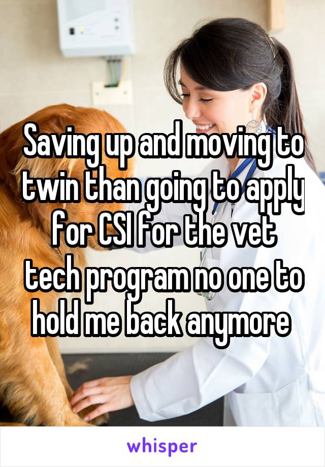 Saving up and moving to twin than going to apply for CSI for the vet tech program no one to hold me back anymore 