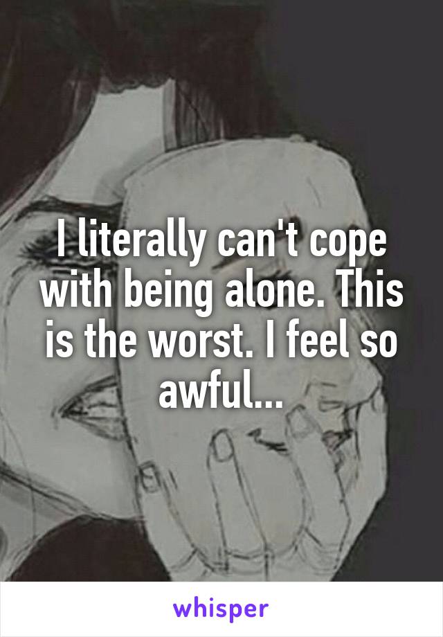 I literally can't cope with being alone. This is the worst. I feel so awful...