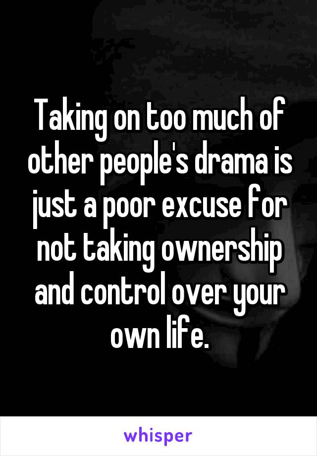 Taking on too much of other people's drama is just a poor excuse for not taking ownership and control over your own life.