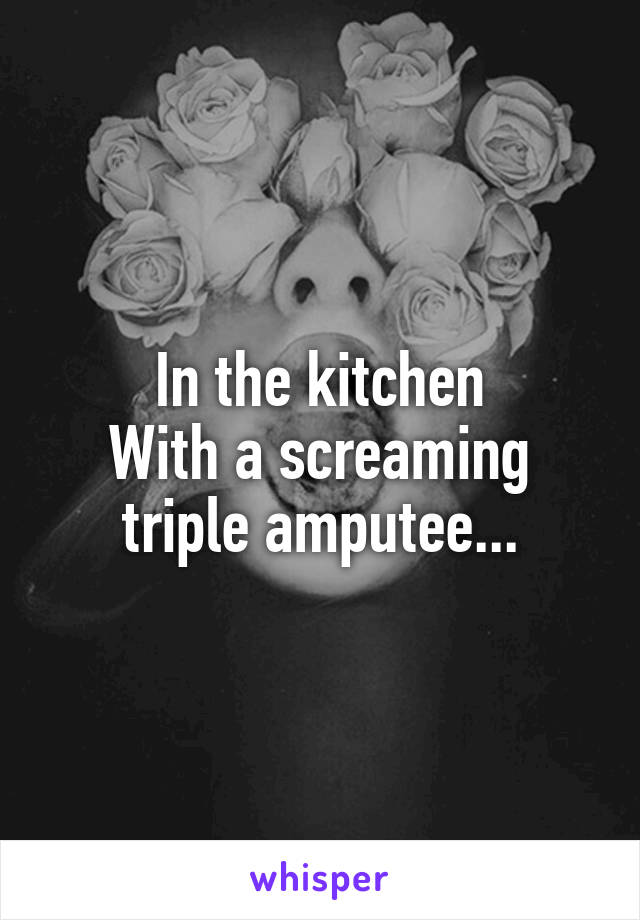 In the kitchen
With a screaming triple amputee...
