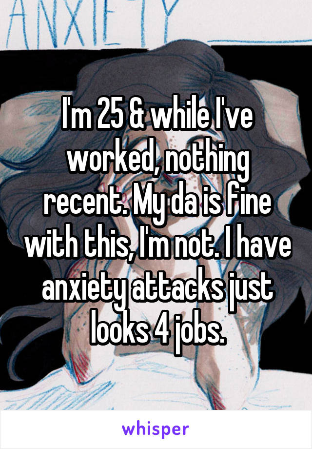I'm 25 & while I've worked, nothing recent. My da is fine with this, I'm not. I have anxiety attacks just looks 4 jobs.