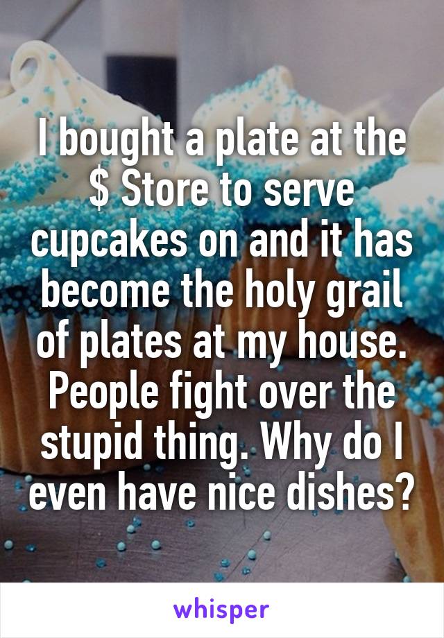 I bought a plate at the $ Store to serve cupcakes on and it has become the holy grail of plates at my house. People fight over the stupid thing. Why do I even have nice dishes?