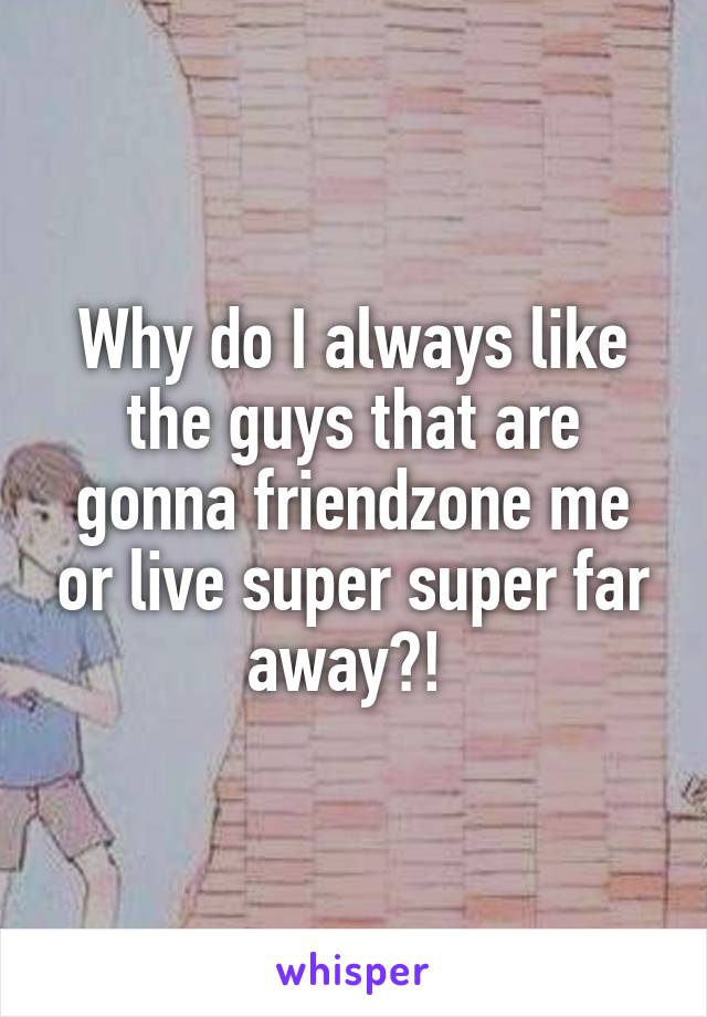 Why do I always like the guys that are gonna friendzone me or live super super far away?! 