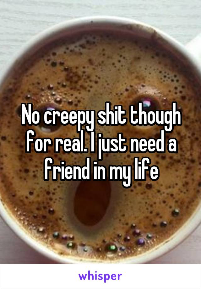 No creepy shit though for real. I just need a friend in my life