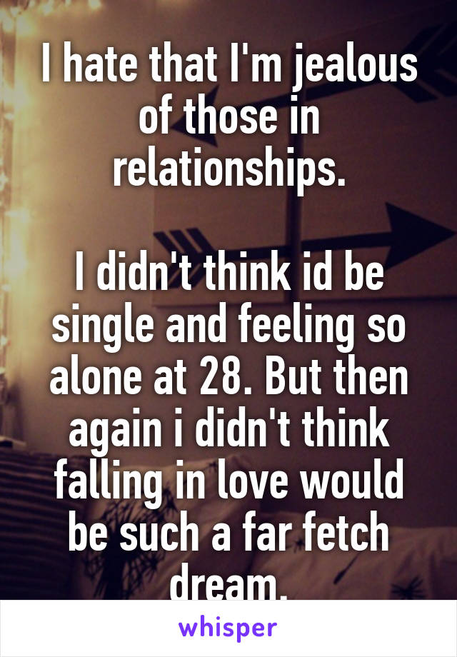 I hate that I'm jealous of those in relationships.

I didn't think id be single and feeling so alone at 28. But then again i didn't think falling in love would be such a far fetch dream.
