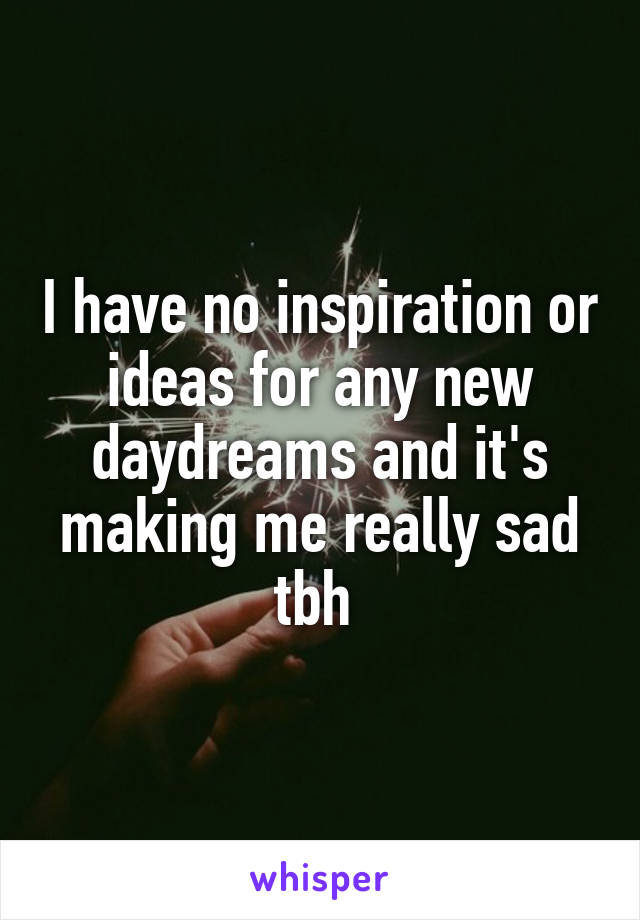 I have no inspiration or ideas for any new daydreams and it's making me really sad tbh 