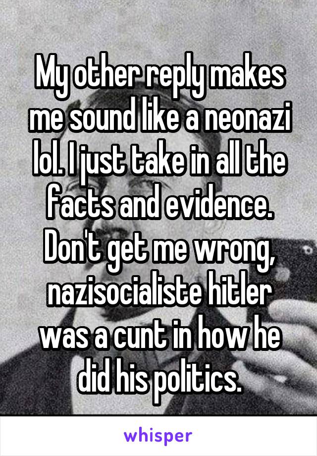 My other reply makes me sound like a neonazi lol. I just take in all the facts and evidence. Don't get me wrong, nazisocialiste hitler was a cunt in how he did his politics.
