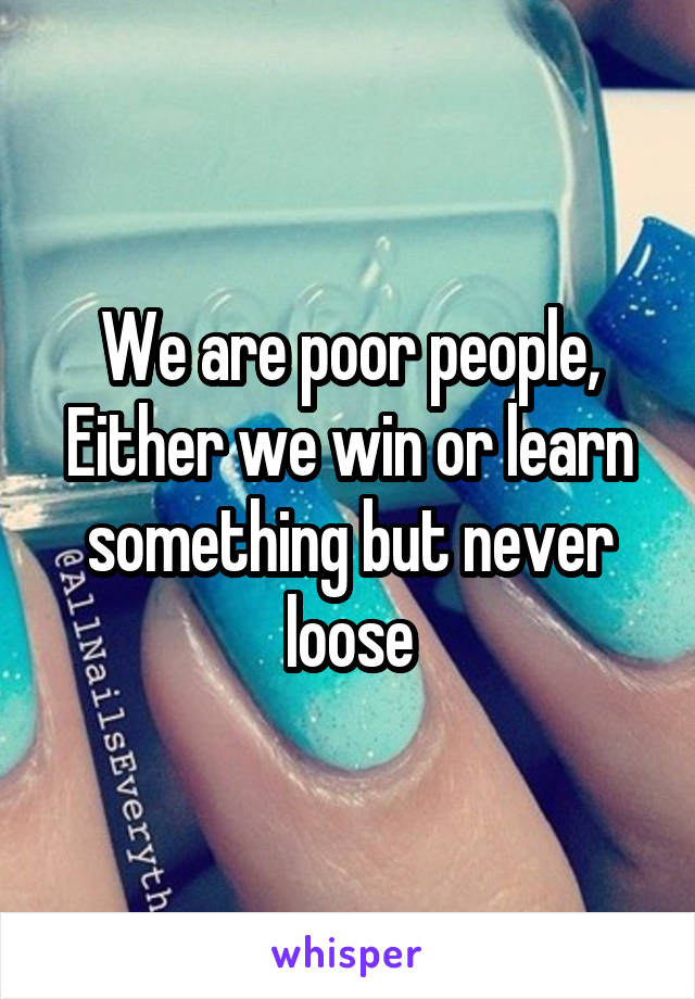 We are poor people,
Either we win or learn something but never loose
