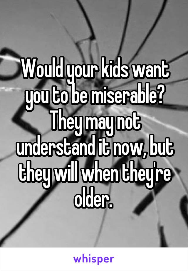 Would your kids want you to be miserable? They may not understand it now, but they will when they're older. 