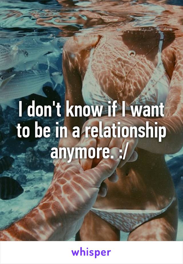 I don't know if I want to be in a relationship anymore. :/ 