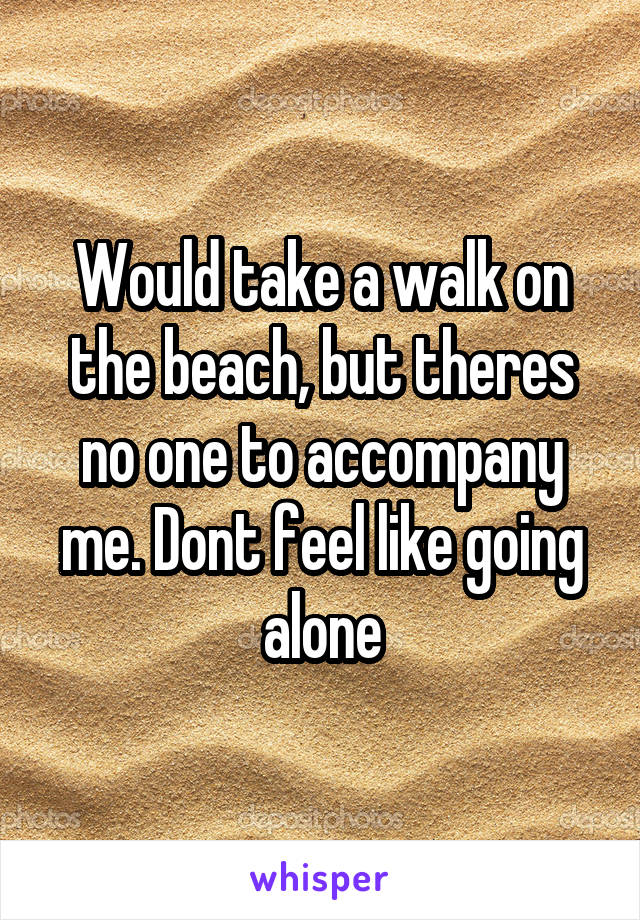 Would take a walk on the beach, but theres no one to accompany me. Dont feel like going alone