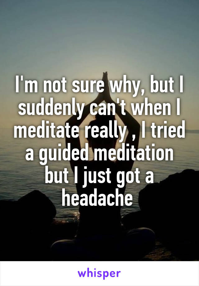 I'm not sure why, but I suddenly can't when I meditate really , I tried a guided meditation but I just got a headache 