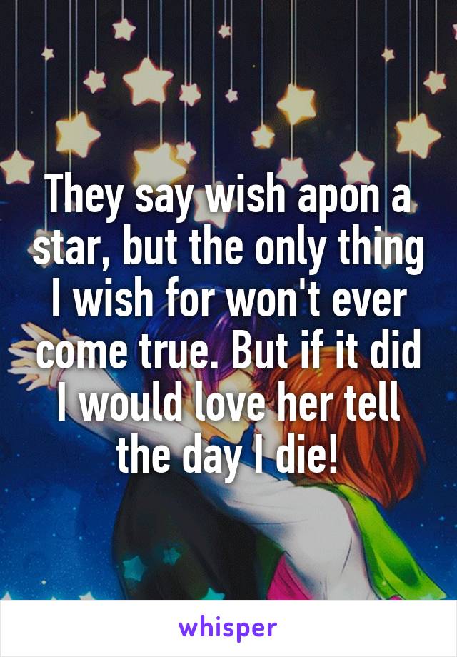 They say wish apon a star, but the only thing I wish for won't ever come true. But if it did I would love her tell the day I die!