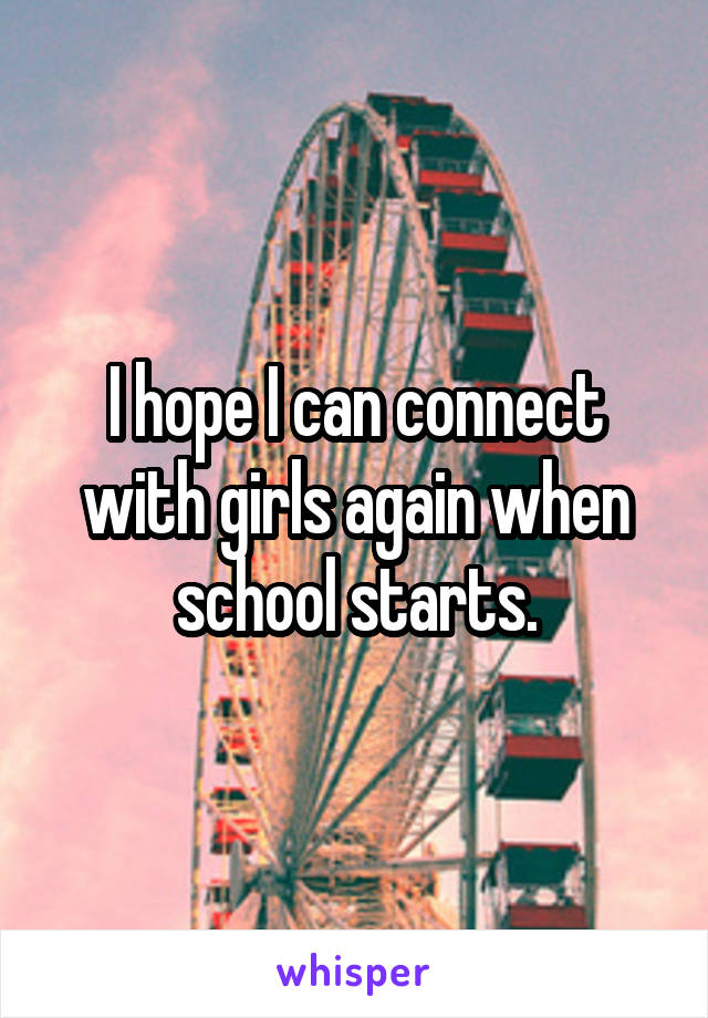 I hope I can connect with girls again when school starts.