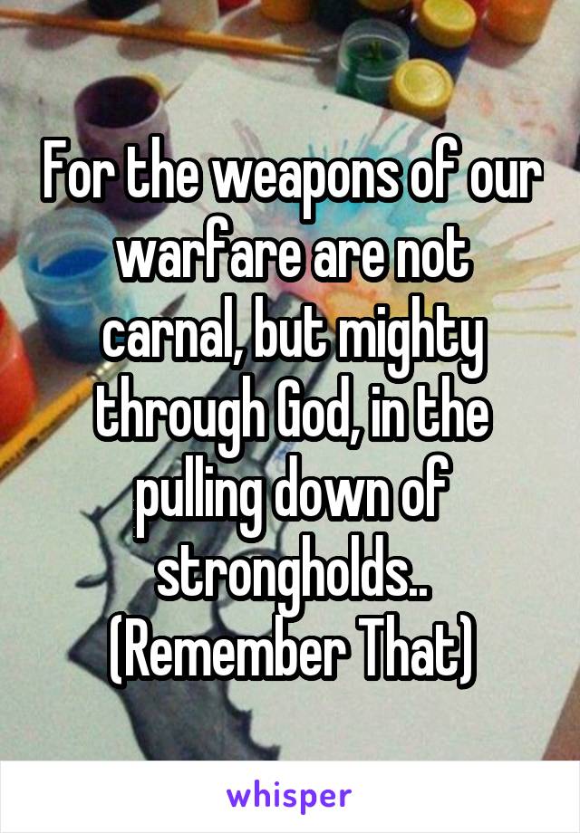 For the weapons of our warfare are not carnal, but mighty through God, in the pulling down of strongholds..
(Remember That)