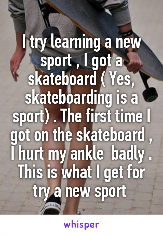 I try learning a new sport , I got a skateboard ( Yes, skateboarding is a sport) . The first time I got on the skateboard , I hurt my ankle  badly . This is what I get for try a new sport 