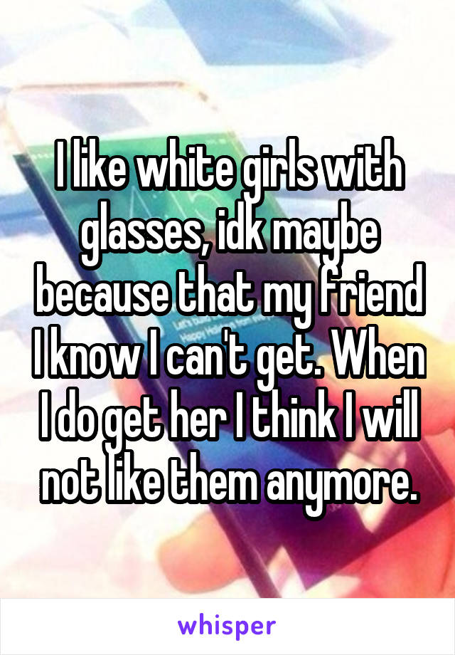 I like white girls with glasses, idk maybe because that my friend I know I can't get. When I do get her I think I will not like them anymore.