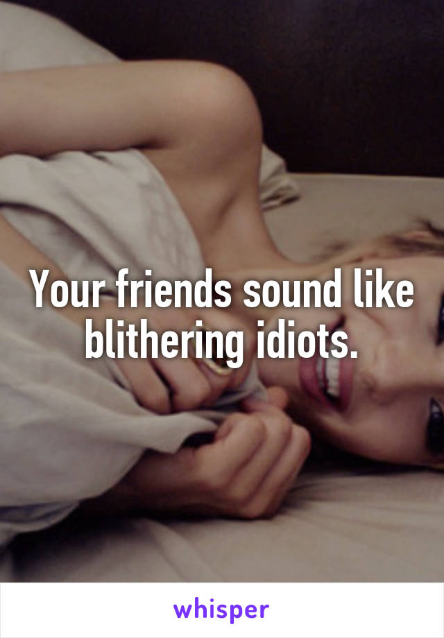 Your friends sound like blithering idiots.