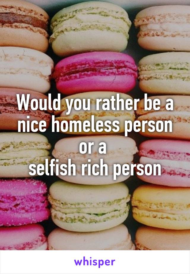 Would you rather be a nice homeless person
or a 
selfish rich person