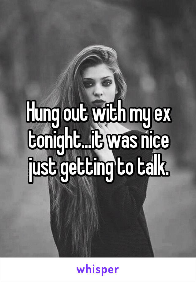Hung out with my ex tonight...it was nice just getting to talk.