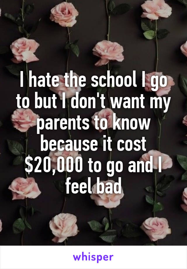 I hate the school I go to but I don't want my parents to know because it cost $20,000 to go and I feel bad