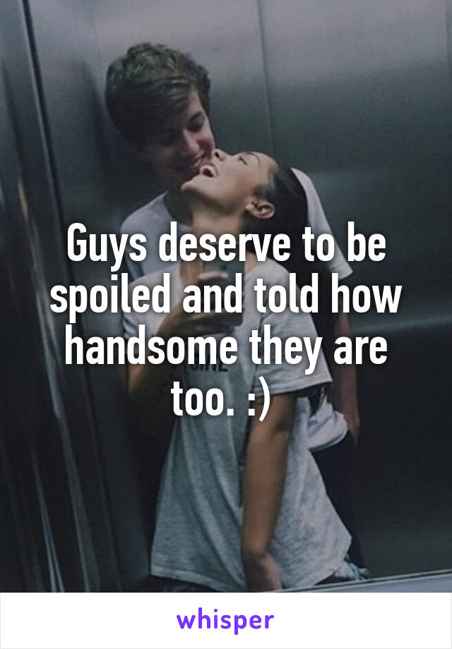 Guys deserve to be spoiled and told how handsome they are too. :) 