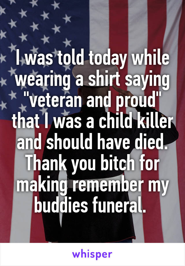 I was told today while wearing a shirt saying "veteran and proud" that I was a child killer and should have died. Thank you bitch for making remember my buddies funeral. 