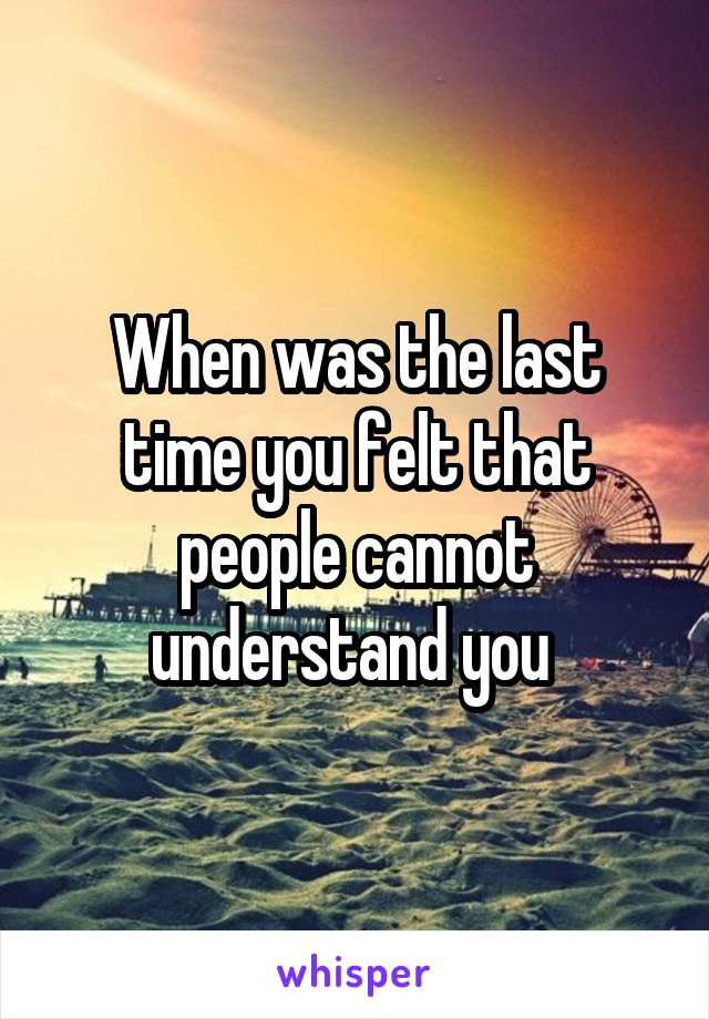 When was the last time you felt that people cannot understand you 