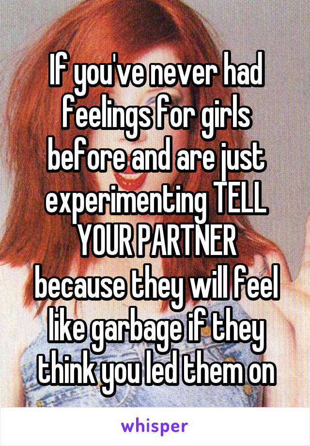 If you've never had feelings for girls before and are just experimenting TELL YOUR PARTNER
because they will feel like garbage if they think you led them on