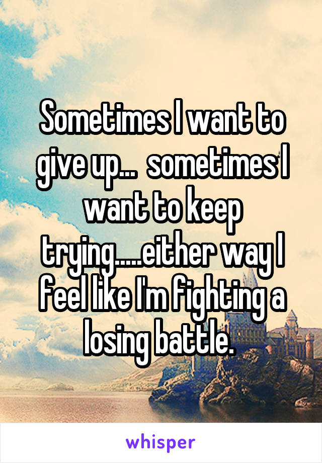 Sometimes I want to give up...  sometimes I want to keep trying.....either way I feel like I'm fighting a losing battle. 