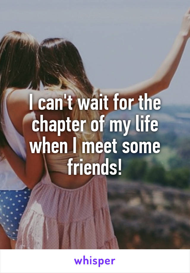 I can't wait for the chapter of my life when I meet some friends!