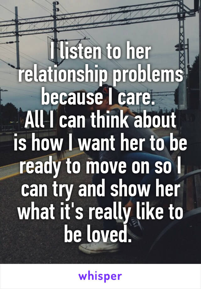 I listen to her relationship problems because I care. 
All I can think about is how I want her to be ready to move on so I can try and show her what it's really like to be loved. 