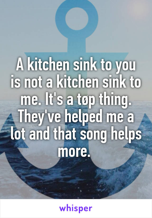 A kitchen sink to you is not a kitchen sink to me. It's a tøp thing. They've helped me a lot and that song helps more. 