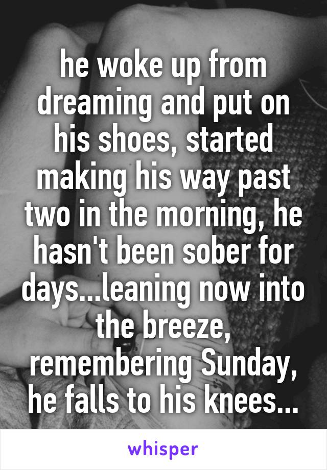 he woke up from dreaming and put on his shoes, started making his way past two in the morning, he hasn't been sober for days...leaning now into the breeze, remembering Sunday, he falls to his knees...