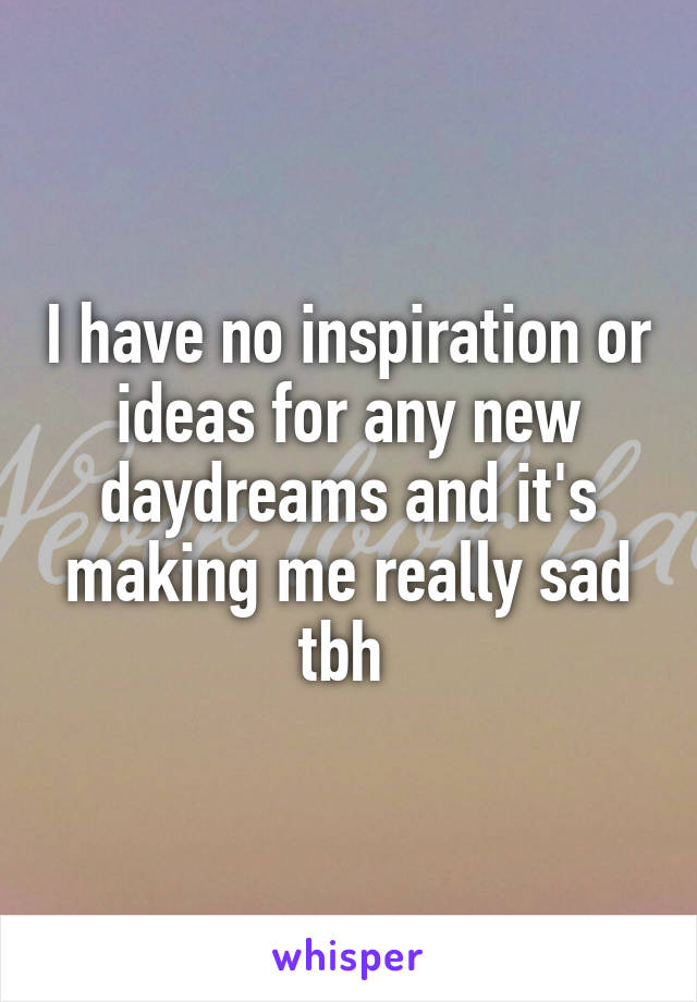 I have no inspiration or ideas for any new daydreams and it's making me really sad tbh 
