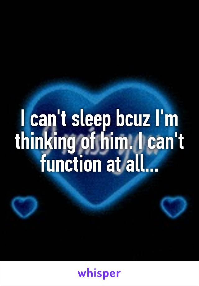 I can't sleep bcuz I'm thinking of him. I can't function at all...