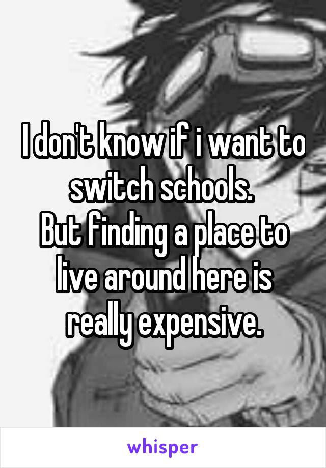 I don't know if i want to switch schools. 
But finding a place to live around here is really expensive.